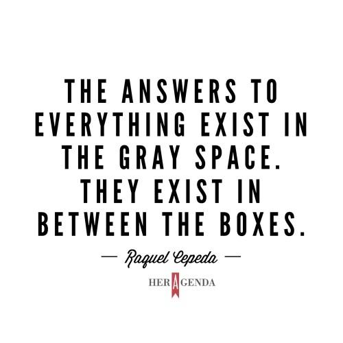 "The answers to everything exist in the gray space. They exist in between the boxes." -Raquel Cepeda via Her Agenda