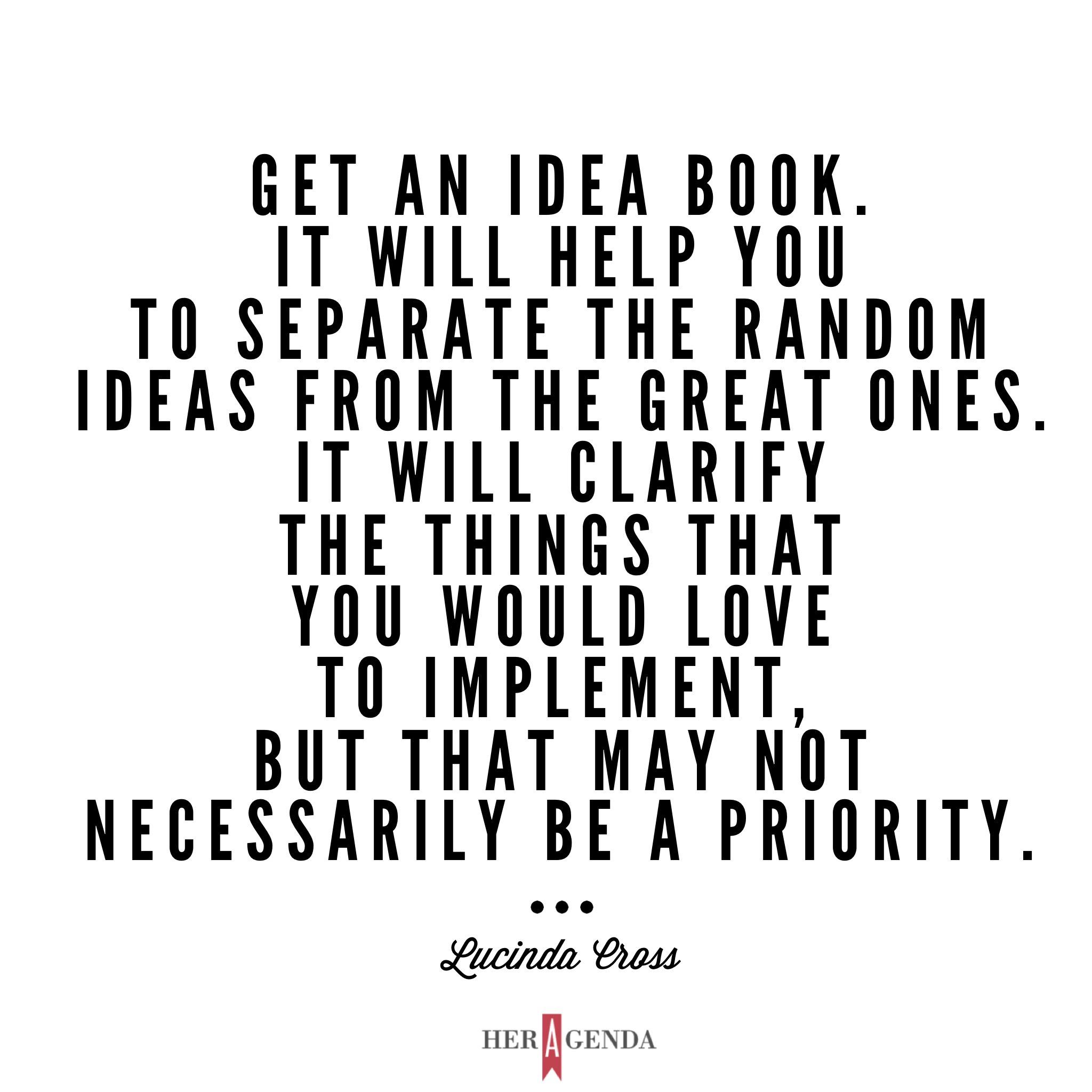 "et an idea book. It will help you to separate the random ideas from the great ones. It will clarify the things that you would love to implement, but that may not necessarily be a priority." -Lucinda Cross via Her Agenda