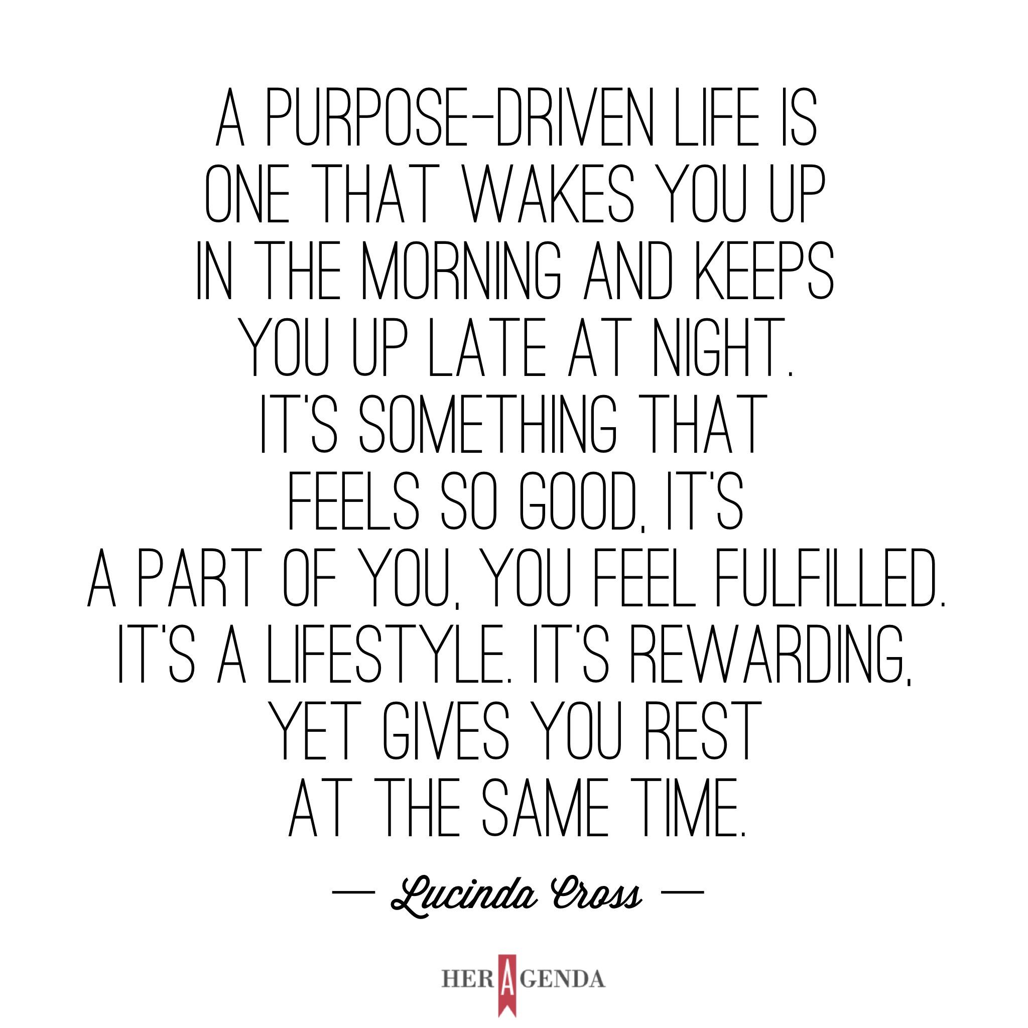 " A purpose-driven life is one that wakes you up in the morning and keeps you up late at night. It’s something that feels so good, it’s a part of you, you feel fulfilled. It’s a lifestyle. It’s rewarding, yet gives you rest at the same time." -Lucinda Cross via Her Agenda