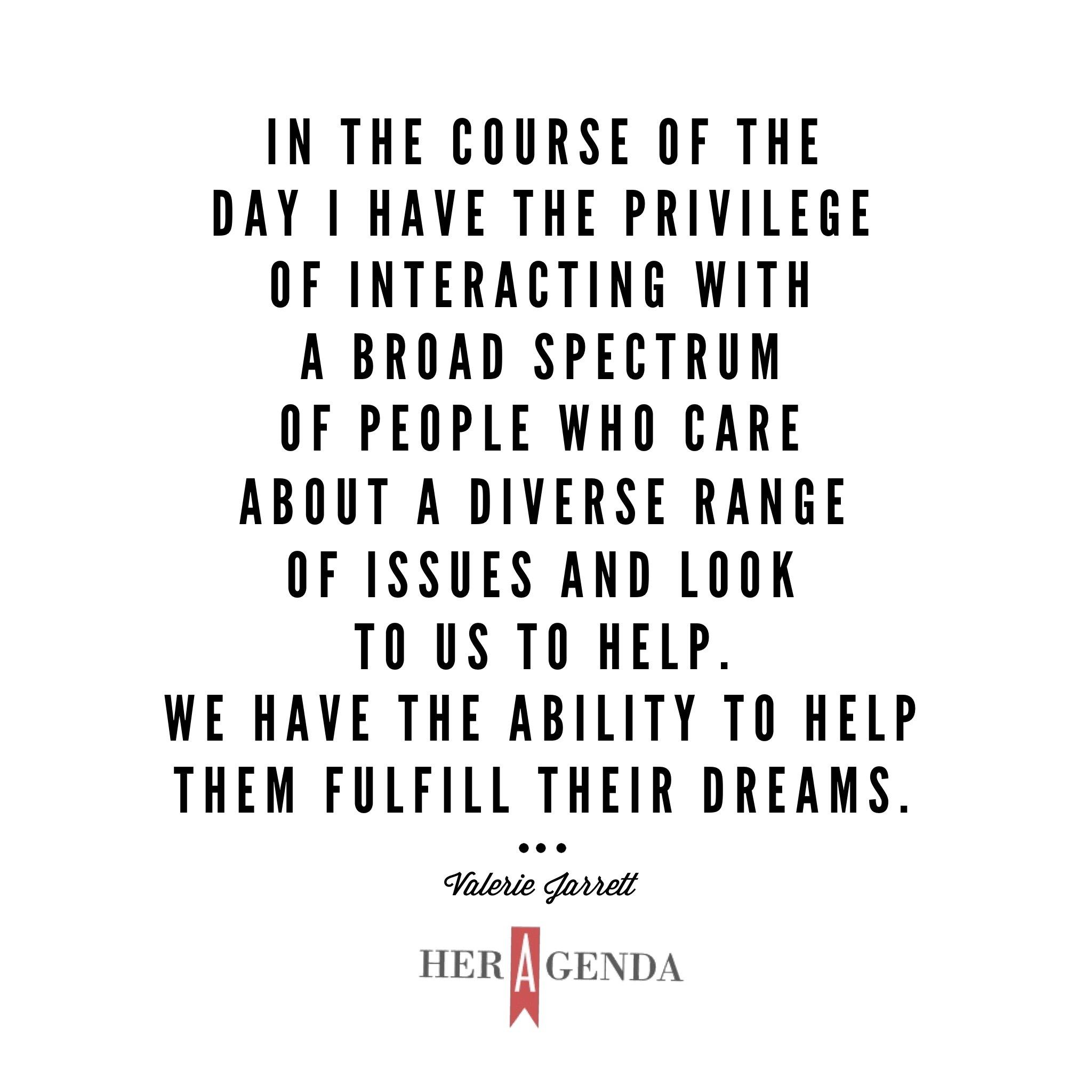 "In the course of the day I have the privilege of interacting with a broad spectrum of people who care about a diverse range of issues and look to us to help. We have the ability to help them fulfill their dreams." -Valerie Jarrett via Her Agenda