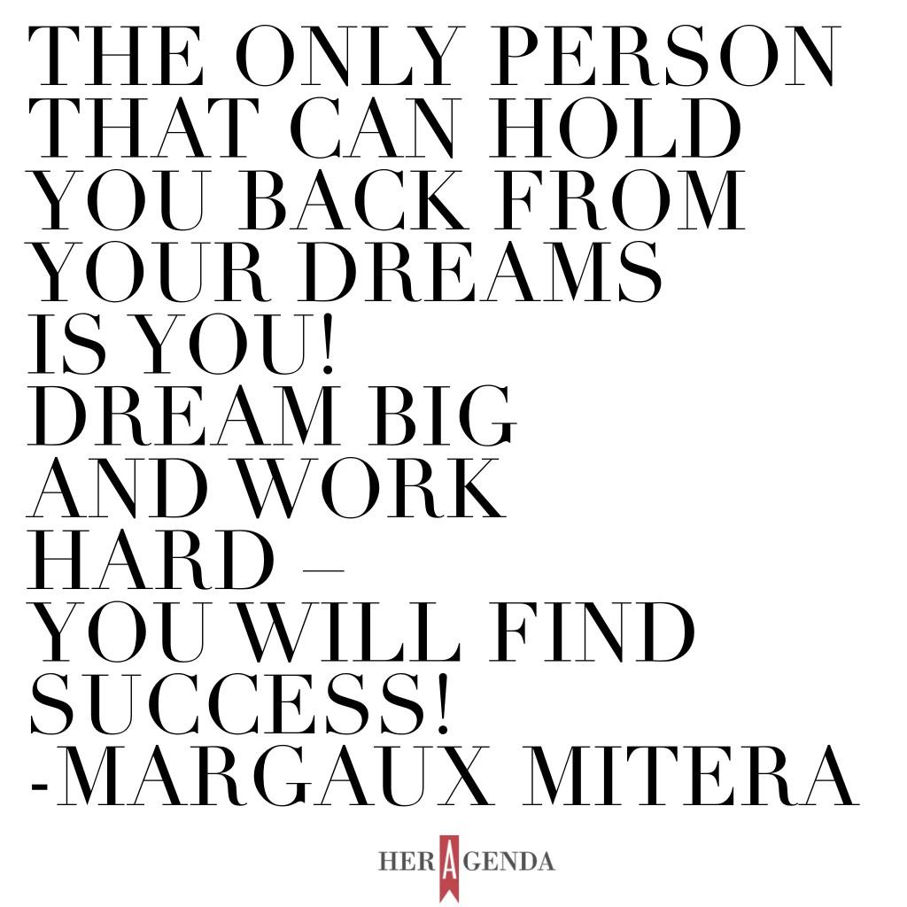 "The only person that can hold you back from your dreams is YOU!  Dream big and work hard – you will find success!" -Margaux Mitera via Her Agenda