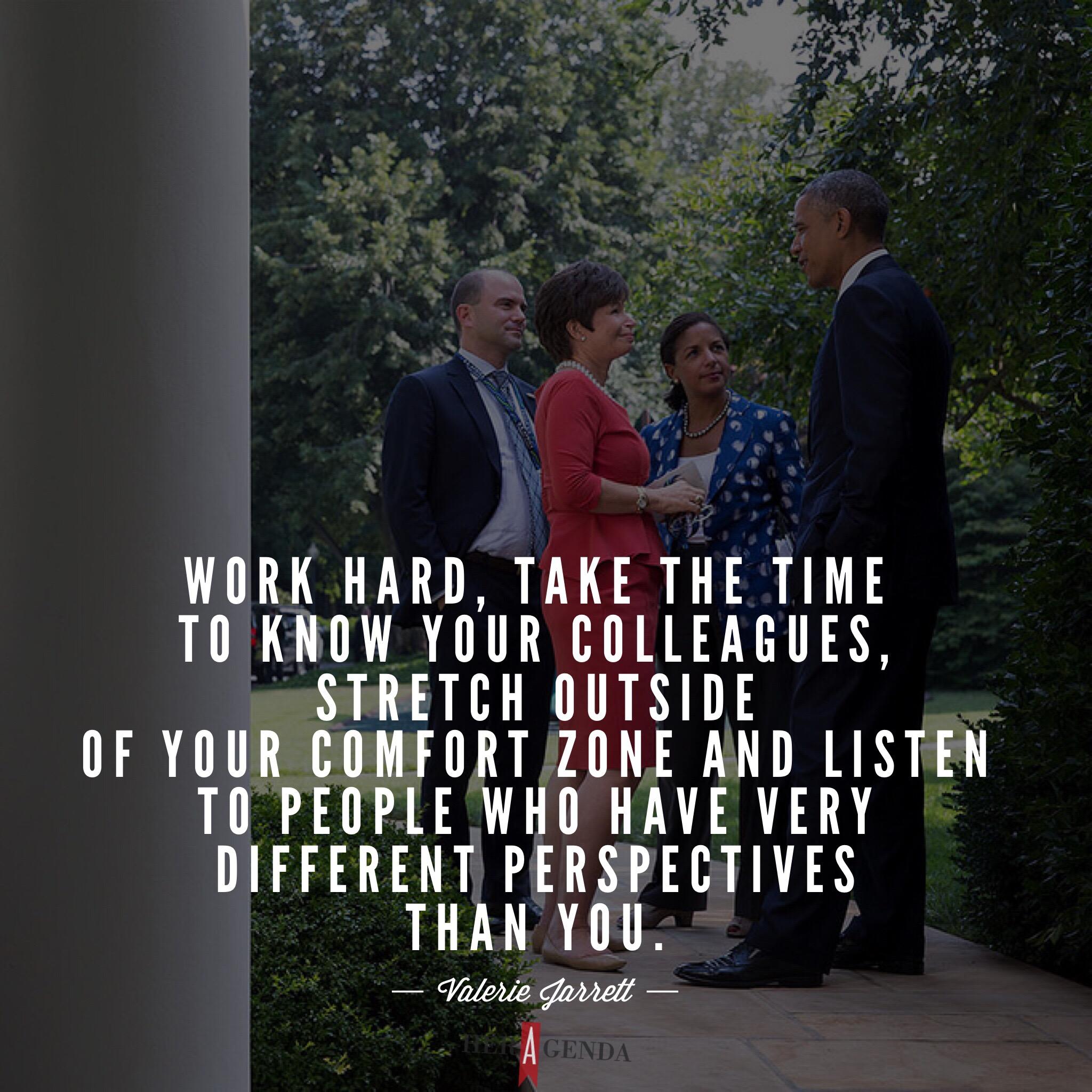 "So work hard, take the time to know your colleagues, stretch outside of your comfort zone and listen to people who have very different perspectives than you." -Valerie Jarrett via Her Agenda