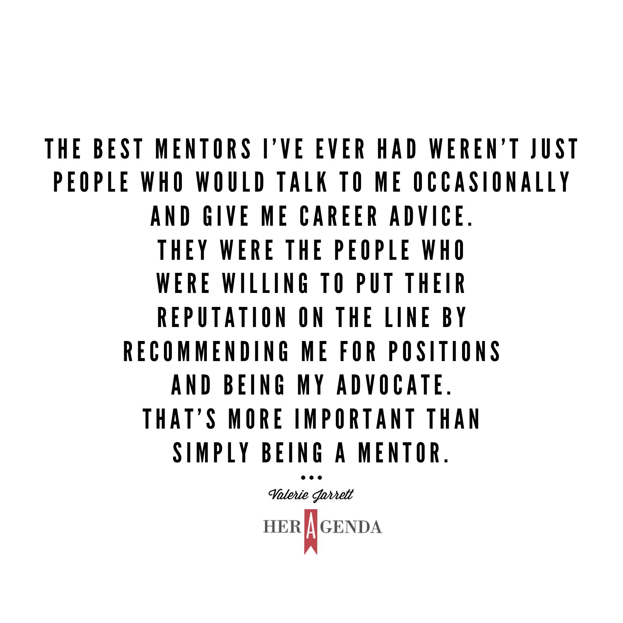 "he best mentors I’ve ever had weren’t just people who would talk to me occasionally and give me career advice. They were the people who were willing to put their reputation on the line by recommending me for positions and being my advocate." -Valerie Jarrett via Her Agenda