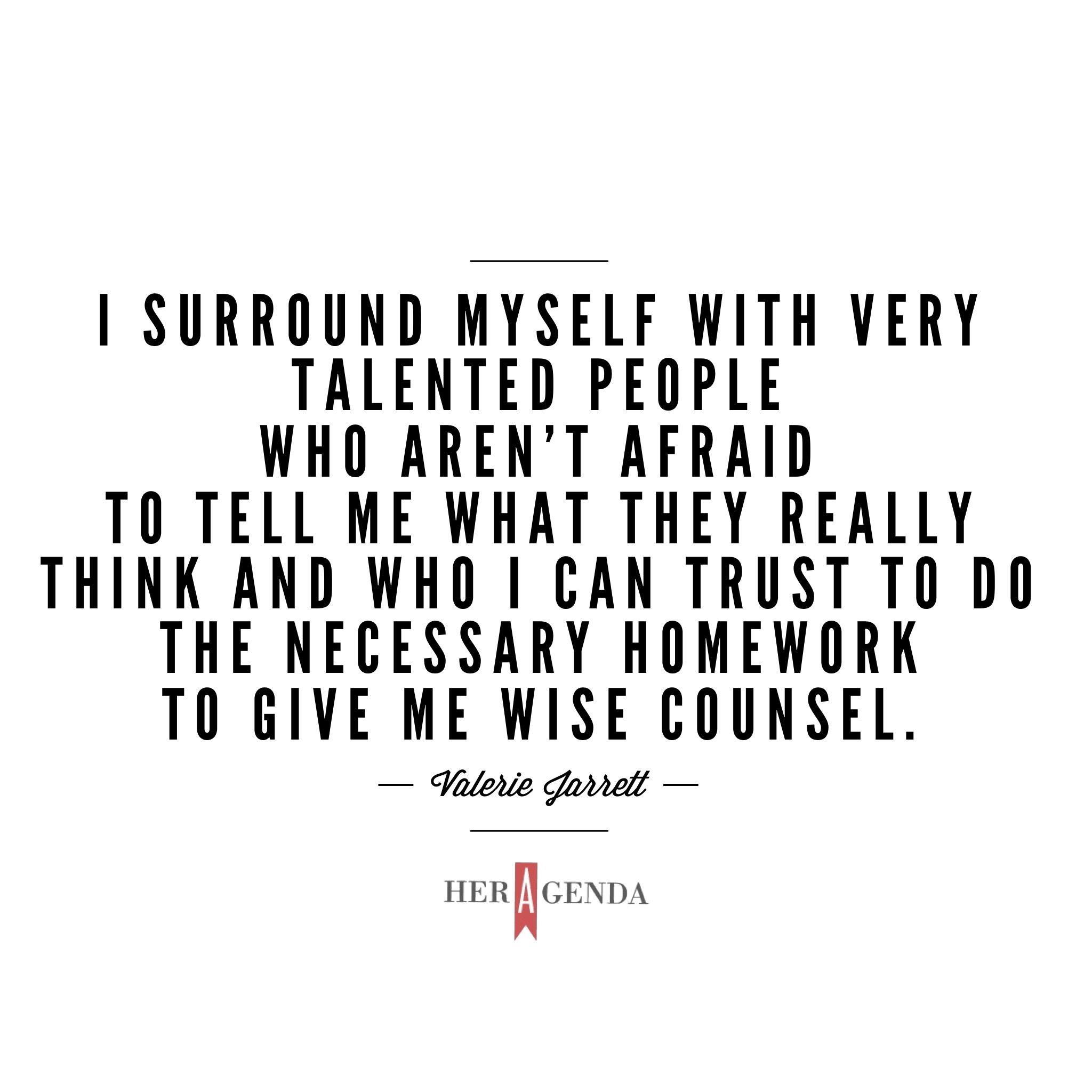 "I surround myself with very talented people who aren’t afraid to tell me what they really think and who I can trust to do the necessary homework to give me wise counsel." -Valerie Jarrett via Her Agenda