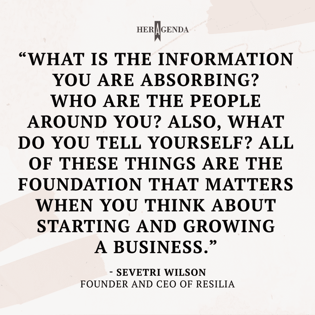 "What is the information you are absorbing? Who are the people around you? Also, what do you tell yourself? All of these things are the foundation that matters when you think about starting and growing a business." -Sevetri Wilson via Her Agenda