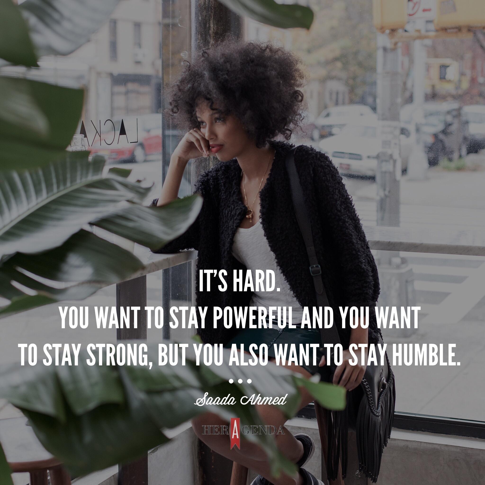 "...it’s hard. You want to powerful and you want to stay strong, but you also want to stay humble. It’s a weird line to balance." -Saada Ahmed co-founder Everyday People via Her Agenda