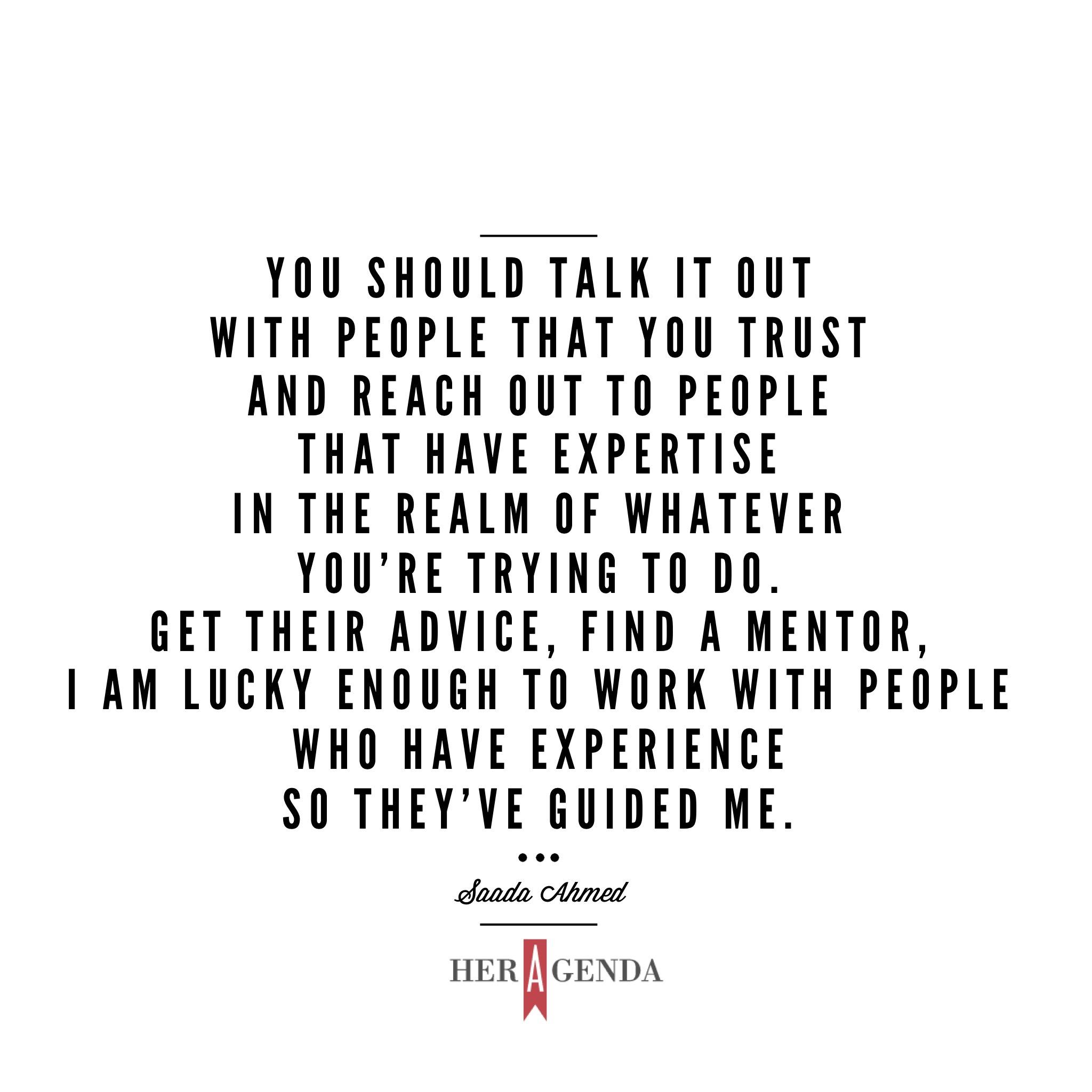 "You should talk it out with people that you trust and reach out to people that have expertise in the realm of whatever you’re trying to do. Get their advice, find a mentor, I am lucky enough to work with people who have experience so they’ve guided me." -Saada Ahmed co-founder Everyday People via Her Agenda