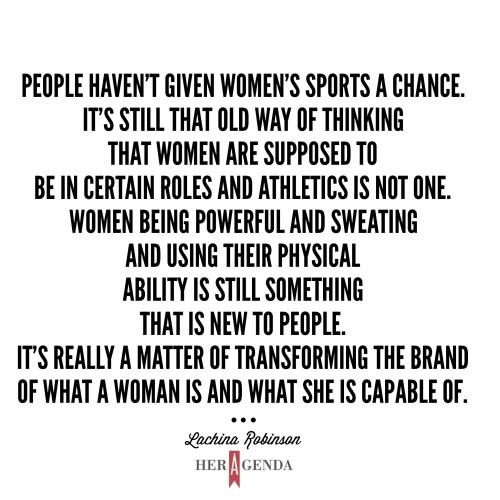 "People haven't given women’s sports a chance. It's still that old way of thinking that women are supposed to be in certain roles and athletics is not one. Women being powerful and sweating and using their physical ability is still something that is new to people. It's really a matter of transforming the brand of what a woman is and what she is capable of." -Lachina Robinson via Her Agenda