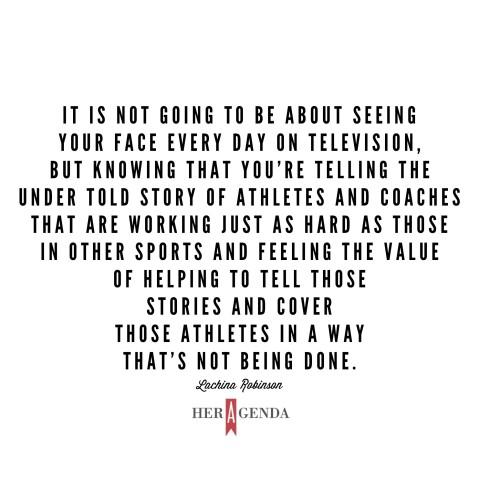 " it is not going to be about seeing your face every day on television, but knowing that you're telling the under told story of athletes and coaches that are working just as hard as those in other sports and feeling the value of helping to tell those stories and cover those athletes in a way that’s not being done." -LaChina Robinson via Her Agenda