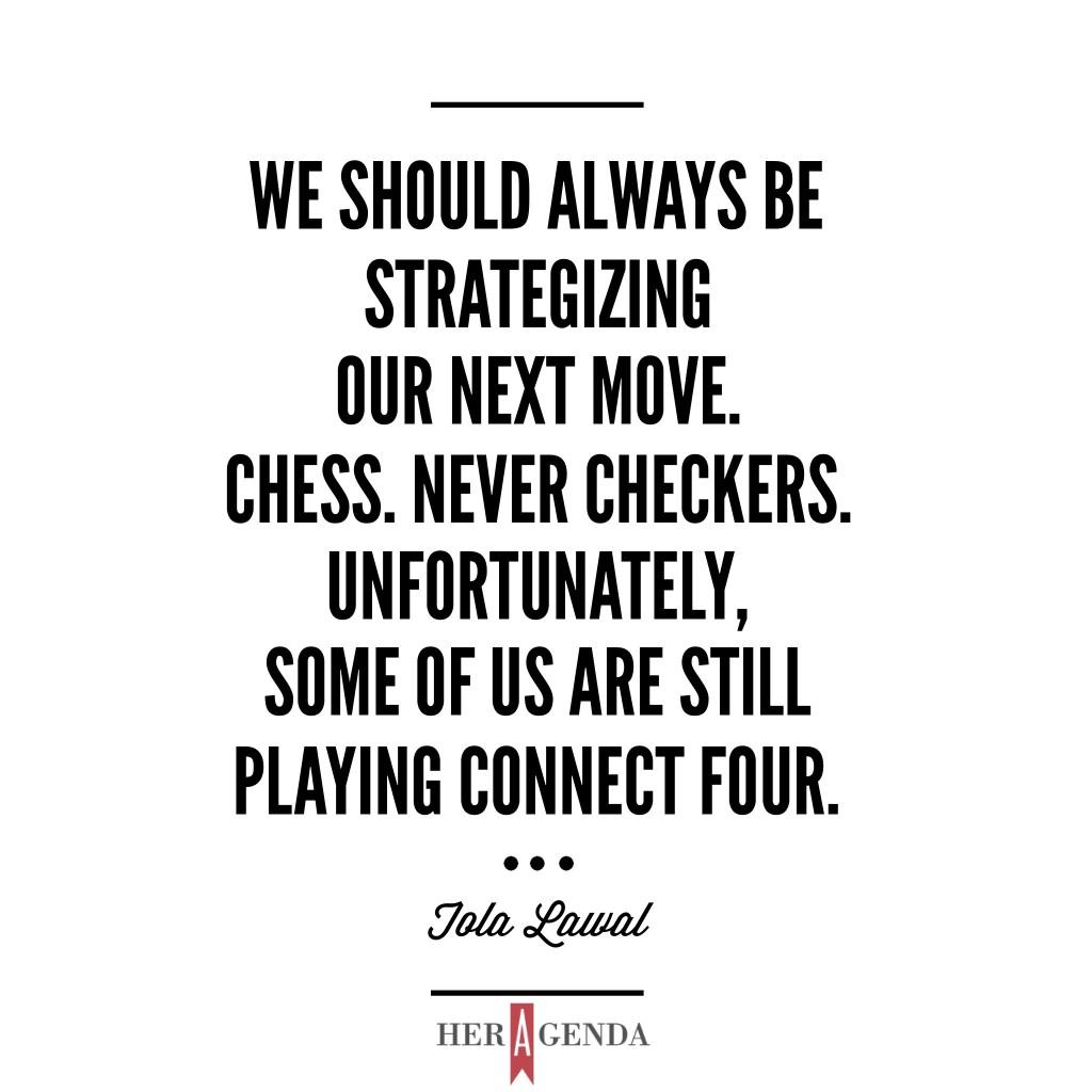 "We should always be strategizing our next move. Chess. Never Checkers. Unfortunately, some of us are still playing Connect Four." Tola L