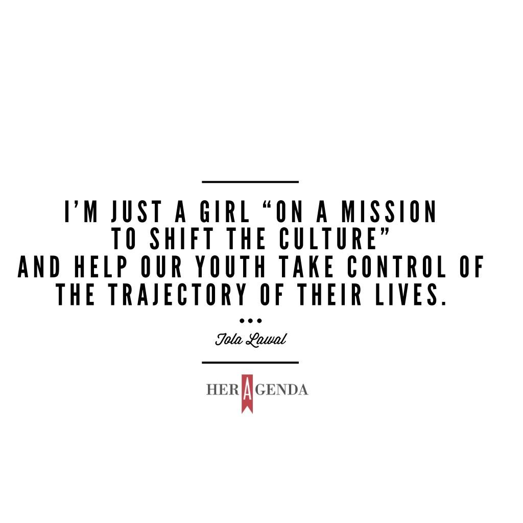 "I’m just a girl “on a mission to shift the culture” and help our youth take control of the trajectory of their lives." -Tola L via Her Agenda