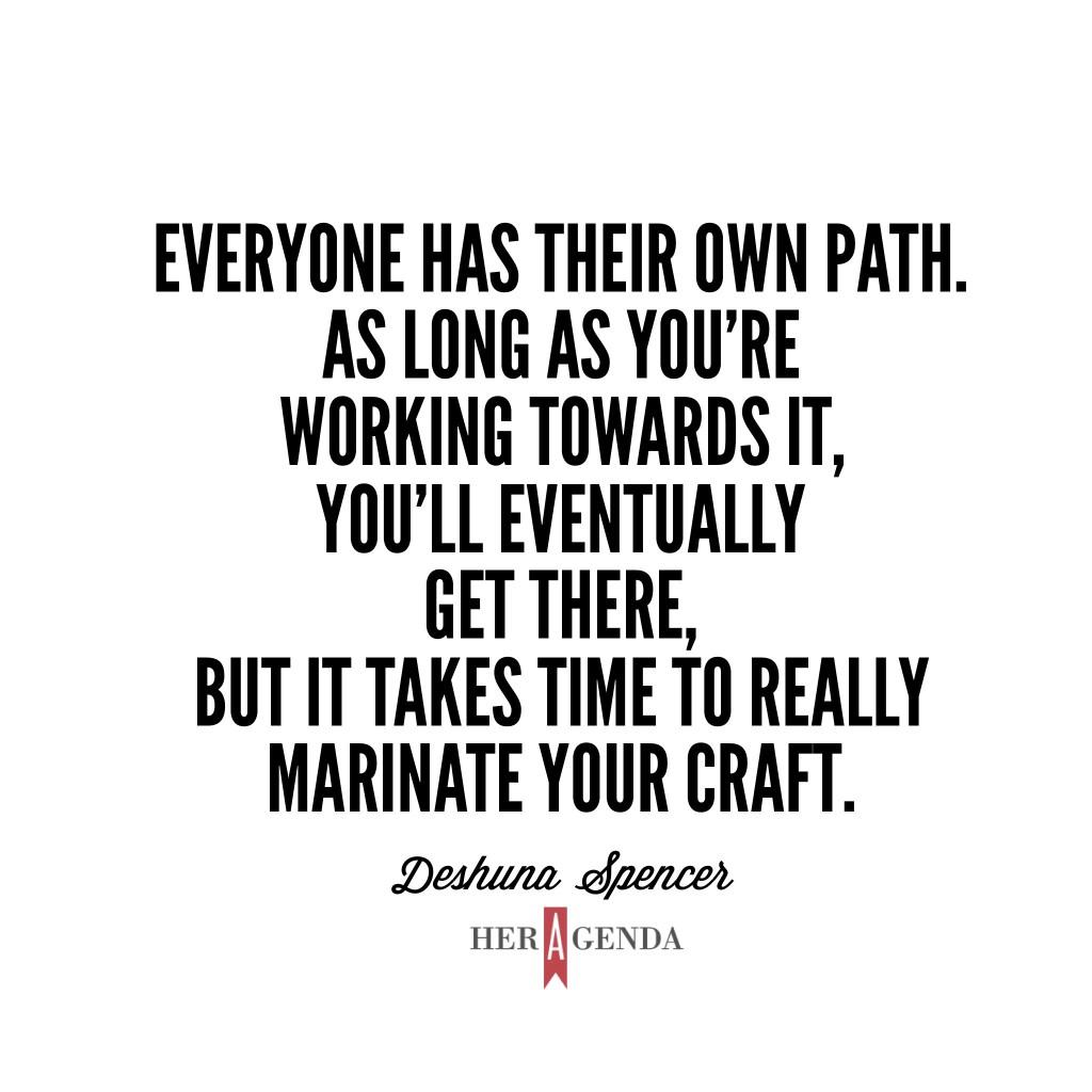 "Everyone has their own path. As long as you’re working towards it, you’ll eventually get there, but it takes time to really marinate your craft." -Deshuna Spencer via Her Agenda