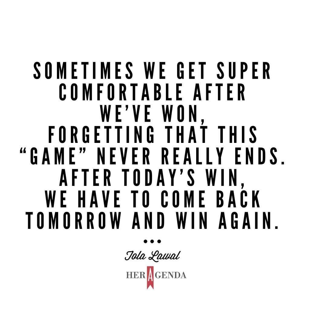 Sometimes we get super comfortable after we’ve “won,” after we’ve had success with something, forgetting that this “game” never really ends. -Tola L via Her Agenda