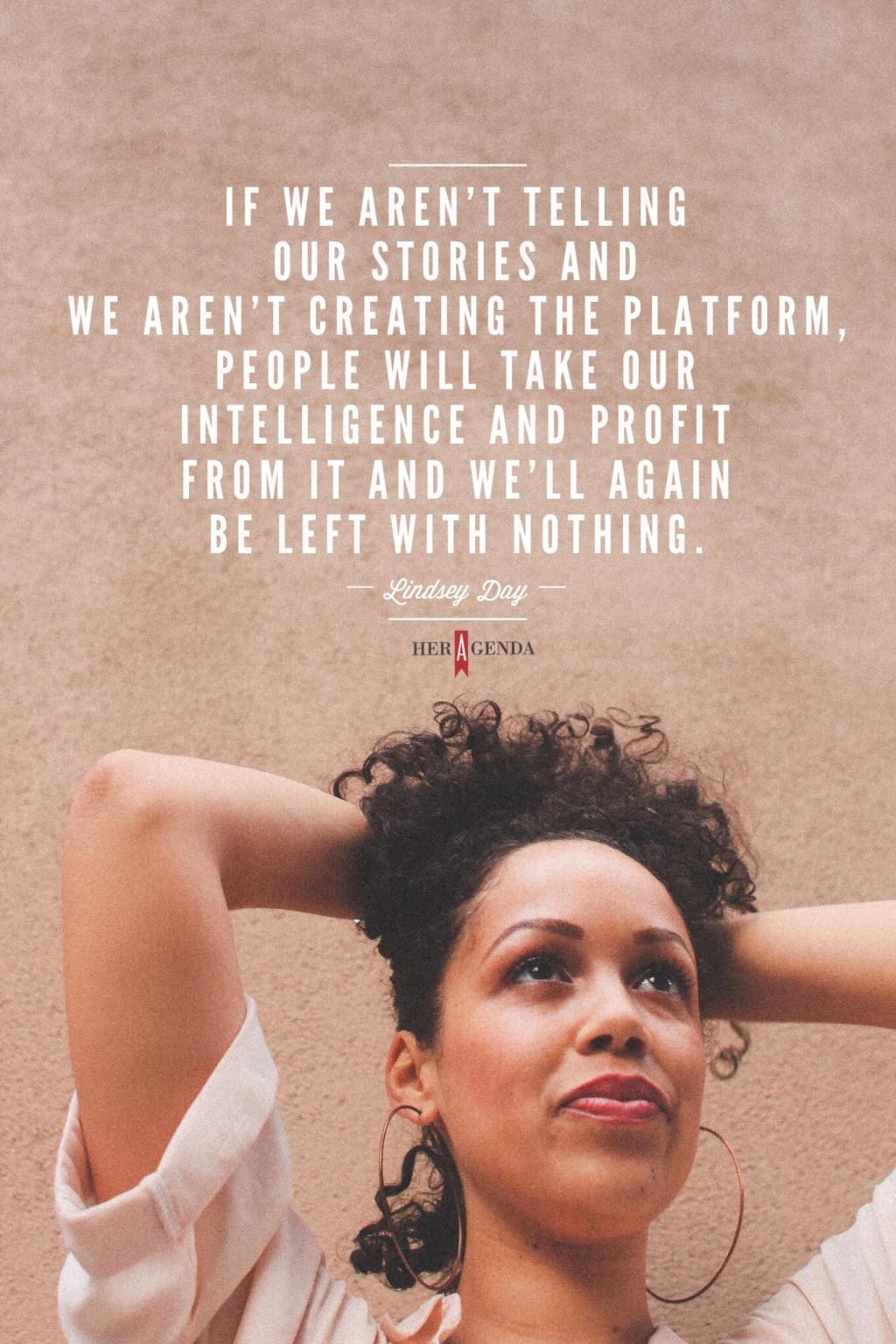 "If we aren’t telling our stories and we aren’t creating the platform, people will take our intelligence and profit from it and we’ll again be left with nothing." -Lindsey Day co founder  CRWN Magazine via Her Agenda