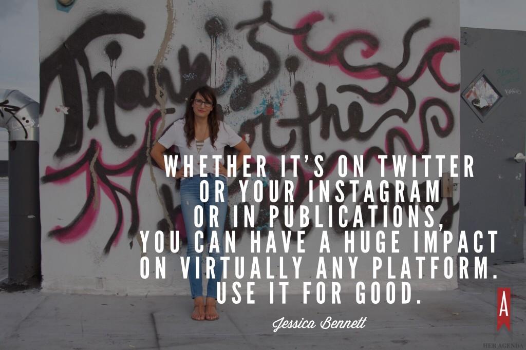 "Whether it's on Twitter or your Instagram or in publications, you can have a huge impact on virtually any platform. Use it for good." -Jessica Bennett via Her Agenda