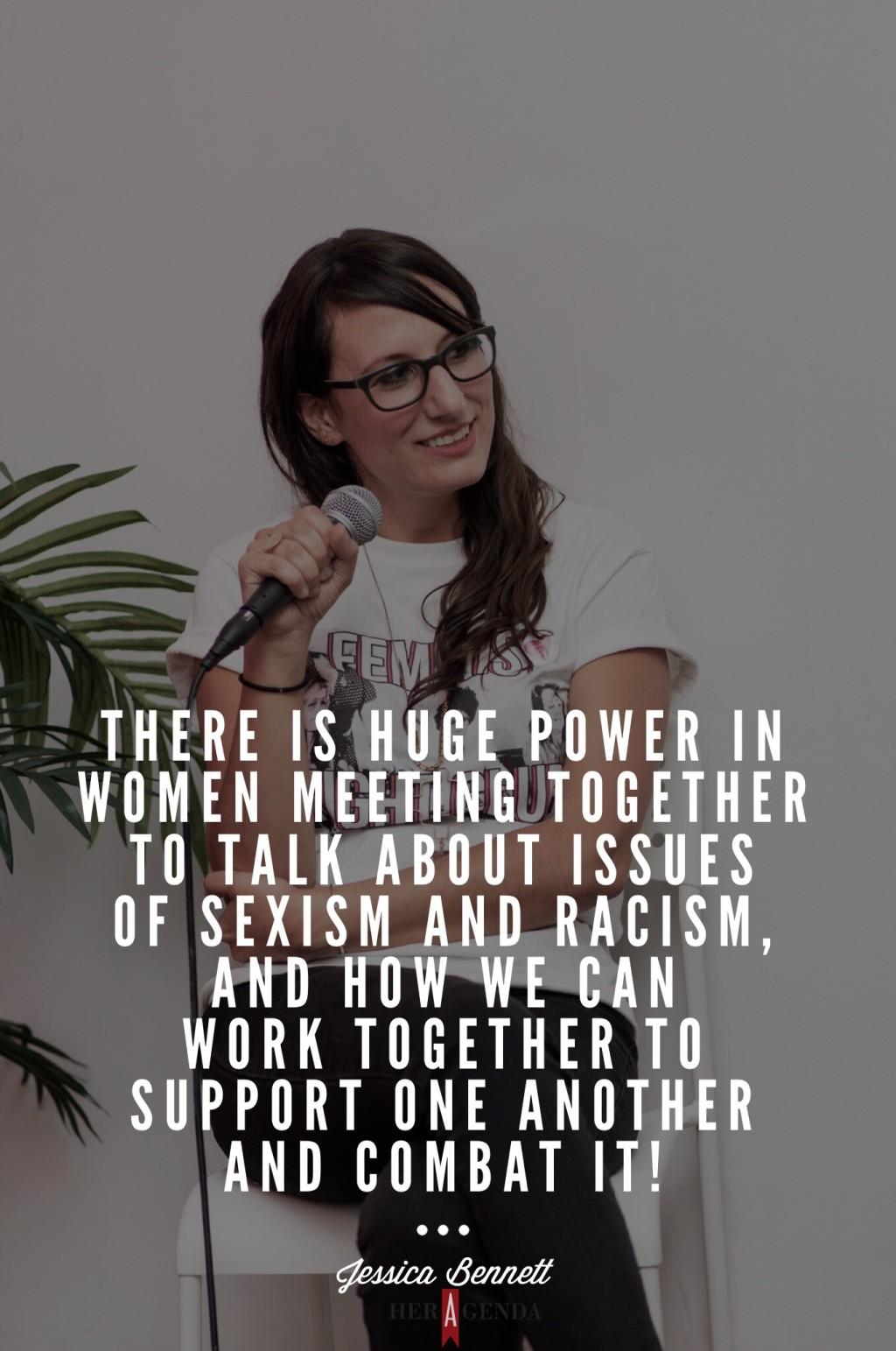 "there is huge power in women meeting together to talk about issues of sexism and racism, and how we can work together to support one another and combat it!" - Jessica Bennett via Her Agenda