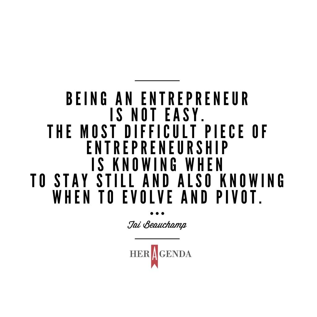 "Being an entrepreneur is not easy. The most difficult piece of entrepreneurship is knowing when to stay still and also knowing when to evolve and pivot." -Tai Beauchamp via Her Agenda