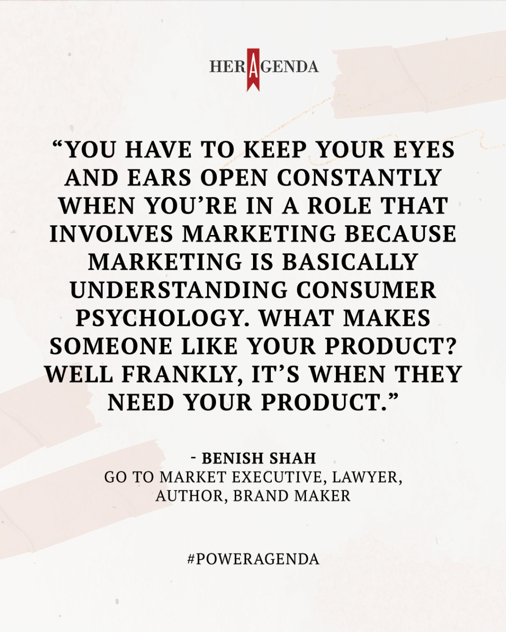 "You have to keep your eyes and ears open constantly when you’re in a role that involves marketing because marketing is basically understanding consumer psychology. What makes someone like your product? Well frankly, it’s when they need your product." -Benish Shah