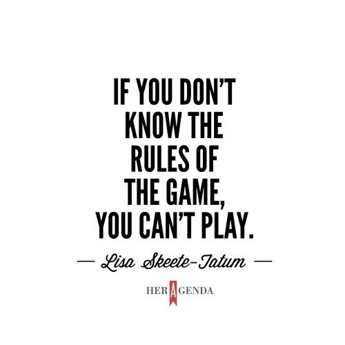 "if you don’t know the rules of the game, you can’t play." -Lisa Skeete-Tatum via Her Agenda