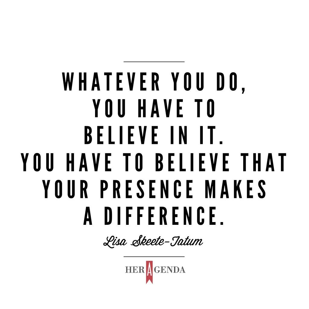 "Whatever you do, you have to believe in it. You have to believe that your presence makes a difference." -Lisa Skeete-Tatum via Her Agenda