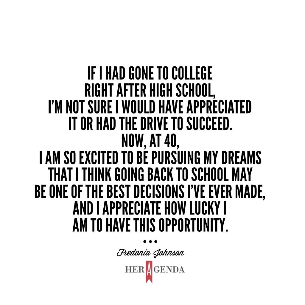 "if I had gone to college right after high school, I’m not sure I would have appreciated it or had the drive to succeed. Now, at 40, I am so excited to be pursuing my dreams that I think going back to school may be one of the best decisions I’ve ever made, and I appreciate how lucky I am to have this opportunity." Fredonia Johnson - Brightwood College via Her Agenda