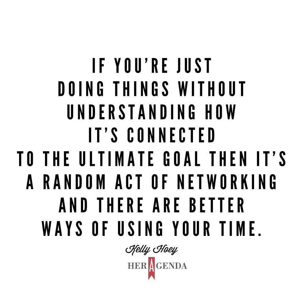 "If you’re just doing things without understanding how it’s connected to the ultimate goal then it’s a random act of networking and there are better ways of using your time." -Kelly Hoey via Her Agenda