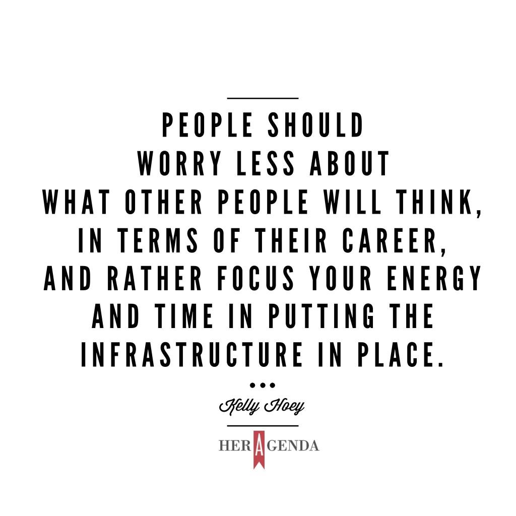 "People should worry less about what other people will think, in terms of their career, and rather focus your energy and time in putting the infrastructure in place and by that I mean your expertise, your network and your financial wherewithal." -Kelly Hoey via Her Agenda