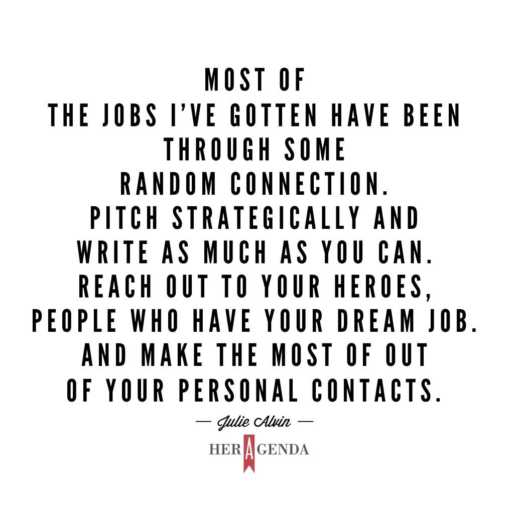 "... most of the jobs I’ve gotten have been through some random connection. Pitch strategically and write as much as you can. Reach out to your heroes, people who have your dream job. And make the most of out of your personal contacts." -Julie Alvin via Her Agenda